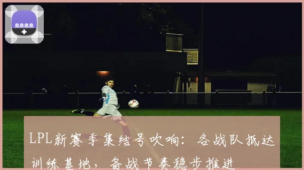 LPL新赛季集结号吹响：各战队抵达训练基地，备战节奏稳步推进