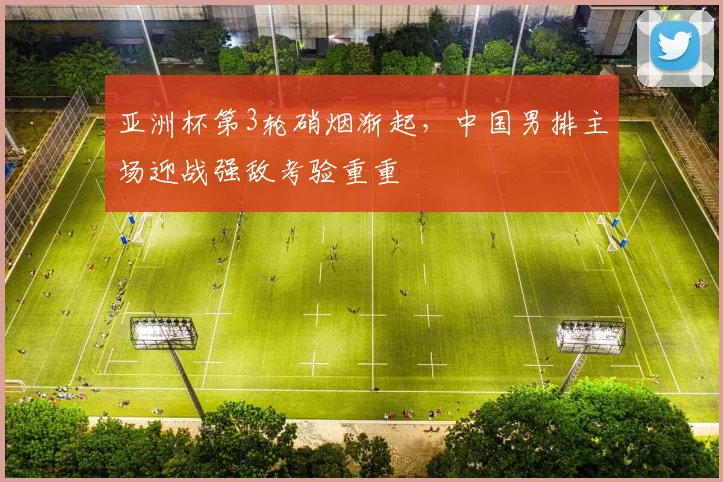 亚洲杯第3轮硝烟渐起，中国男排主场迎战强敌考验重重