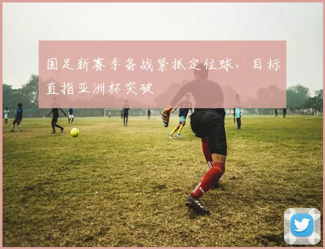 国足新赛季备战紧抓定位球，目标直指亚洲杯突破