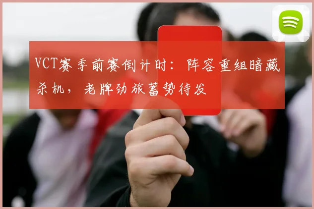 VCT赛季前赛倒计时：阵容重组暗藏杀机，老牌劲旅蓄势待发