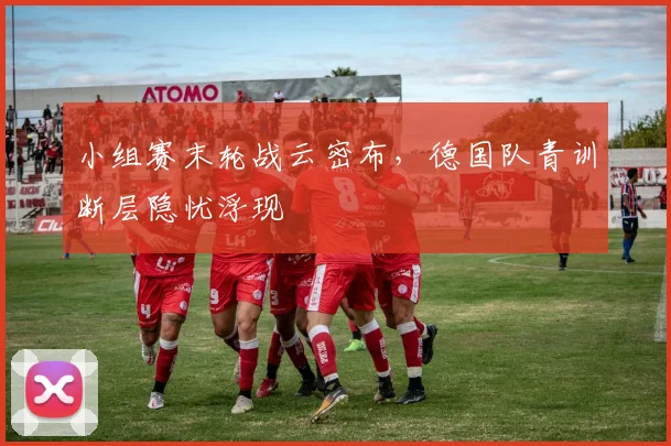 小组赛末轮战云密布，德国队青训断层隐忧浮现