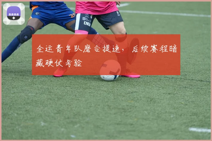 全运青年队磨合提速，后续赛程暗藏硬仗考验