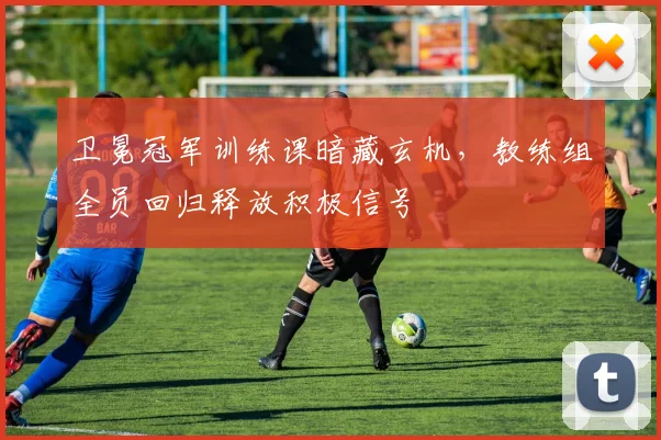 卫冕冠军训练课暗藏玄机，教练组全员回归释放积极信号