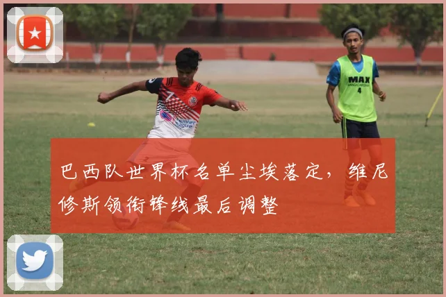 巴西队世界杯名单尘埃落定，维尼修斯领衔锋线最后调整