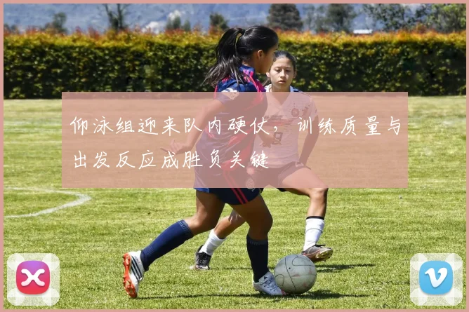 仰泳组迎来队内硬仗，训练质量与出发反应成胜负关键