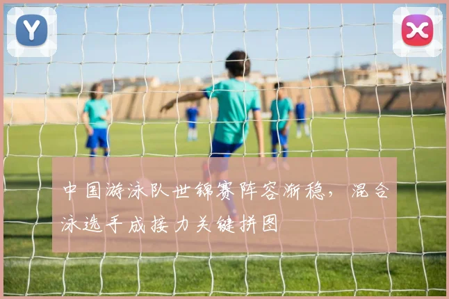中国游泳队世锦赛阵容渐稳，混合泳选手成接力关键拼图