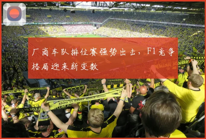 厂商车队排位赛强势出击，F1竞争格局迎来新变数