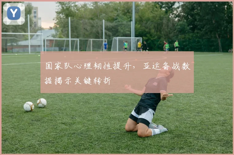 国家队心理韧性提升，亚运备战数据揭示关键转折
