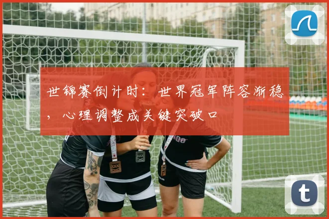 世锦赛倒计时：世界冠军阵容渐稳，心理调整成关键突破口