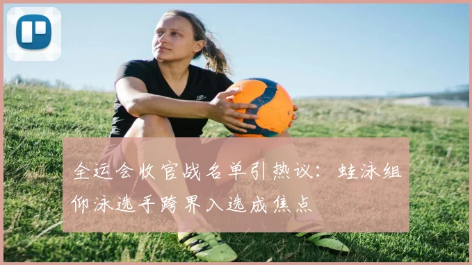 全运会收官战名单引热议：蛙泳组仰泳选手跨界入选成焦点