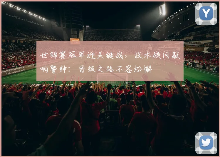 世锦赛冠军迎关键战，技术顾问敲响警钟：晋级之路不容松懈