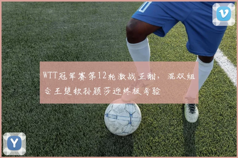 WTT冠军赛第12轮激战正酣，混双组合王楚钦孙颖莎迎终极考验