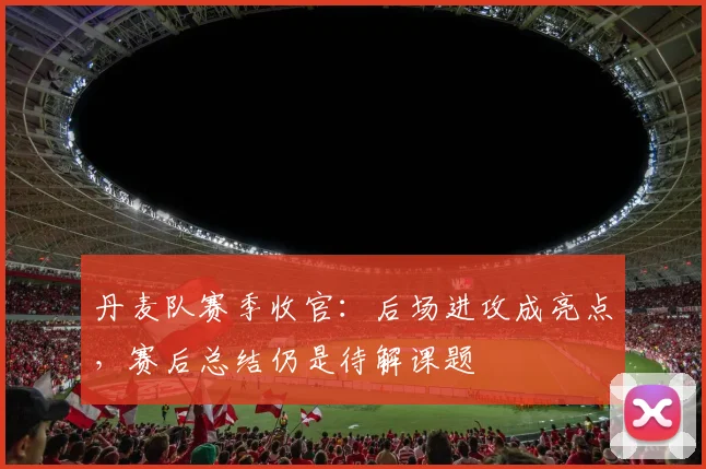 丹麦队赛季收官：后场进攻成亮点，赛后总结仍是待解课题