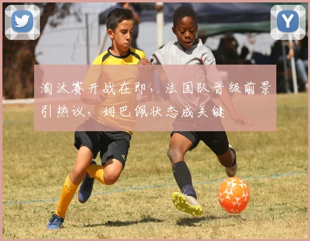 淘汰赛开战在即，法国队晋级前景引热议，姆巴佩状态成关键