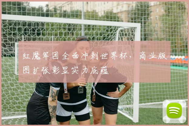 红魔军团全面冲刺世界杯，商业版图扩张彰显实力底蕴
