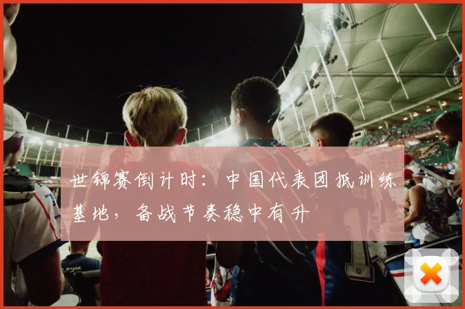 世锦赛倒计时：中国代表团抵训练基地，备战节奏稳中有升