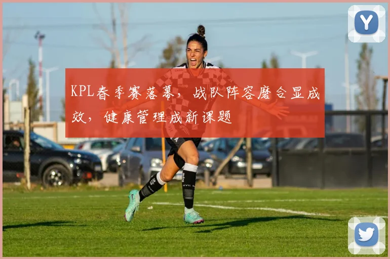 KPL春季赛落幕，战队阵容磨合显成效，健康管理成新课题