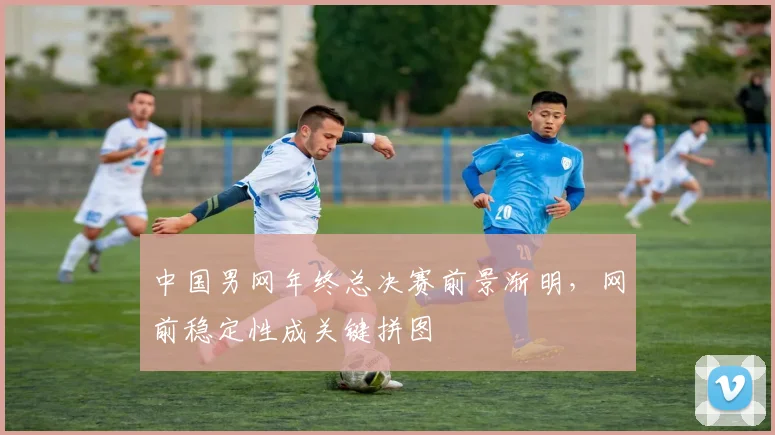 中国男网年终总决赛前景渐明，网前稳定性成关键拼图
