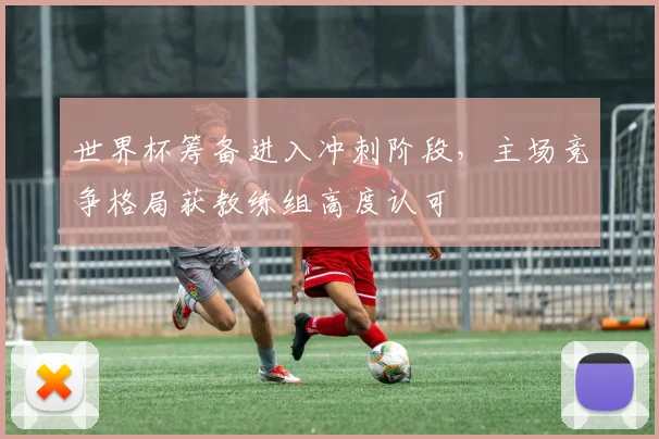 世界杯筹备进入冲刺阶段，主场竞争格局获教练组高度认可