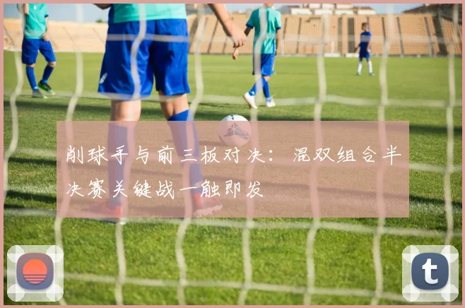 削球手与前三板对决：混双组合半决赛关键战一触即发