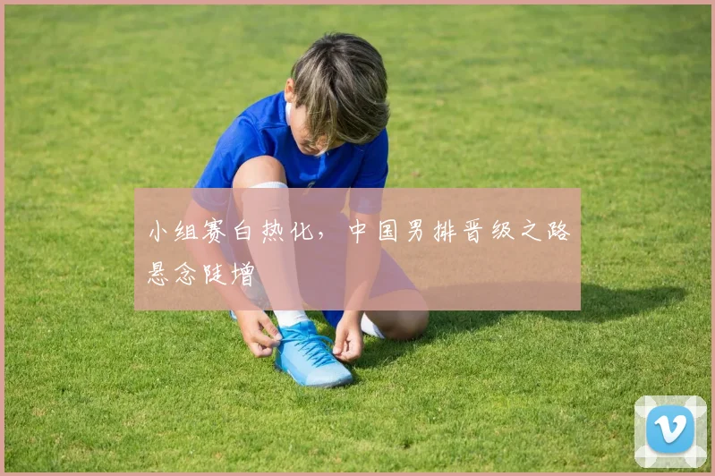 小组赛白热化，中国男排晋级之路悬念陡增
