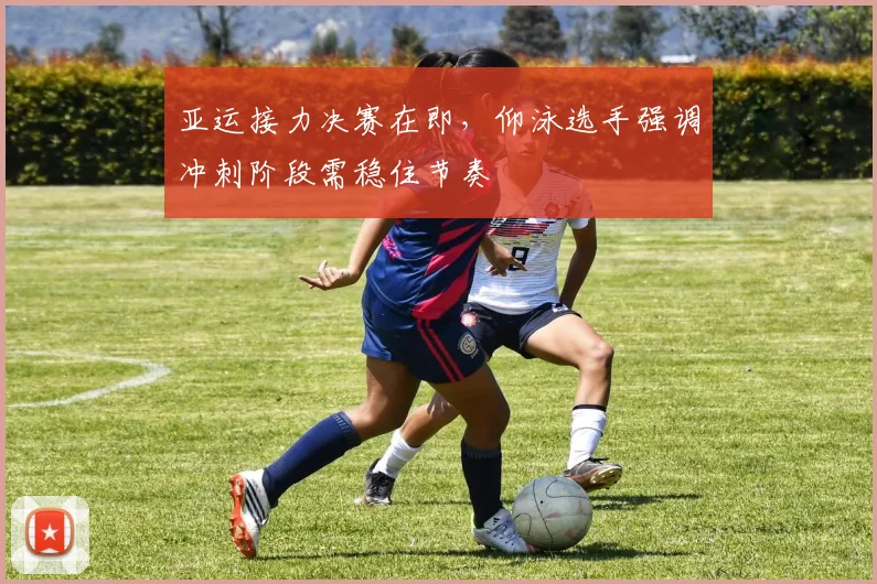 亚运接力决赛在即，仰泳选手强调冲刺阶段需稳住节奏