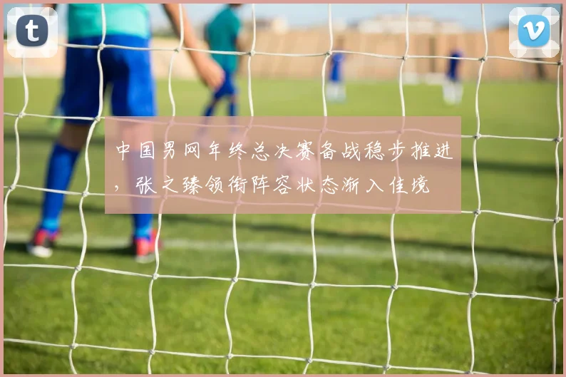中国男网年终总决赛备战稳步推进，张之臻领衔阵容状态渐入佳境