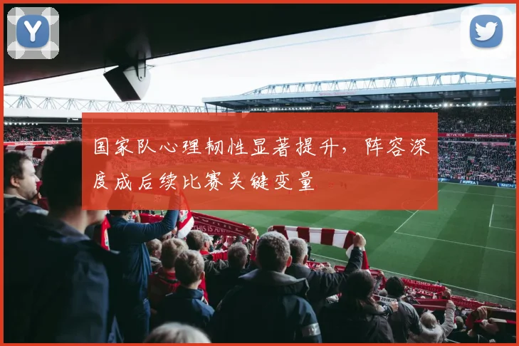 国家队心理韧性显著提升，阵容深度成后续比赛关键变量