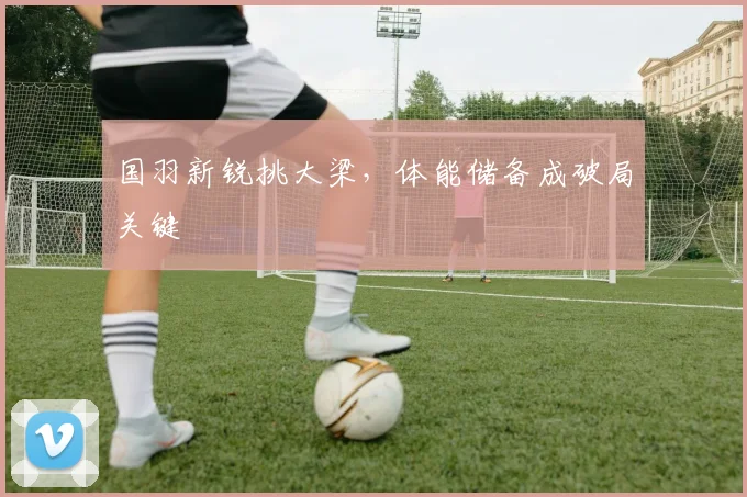 国羽新锐挑大梁，体能储备成破局关键