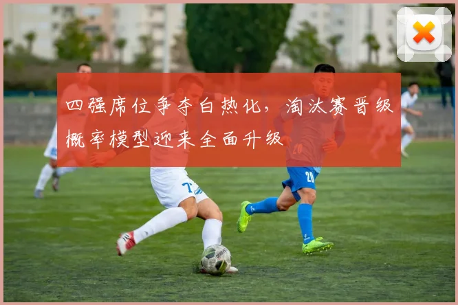 四强席位争夺白热化，淘汰赛晋级概率模型迎来全面升级