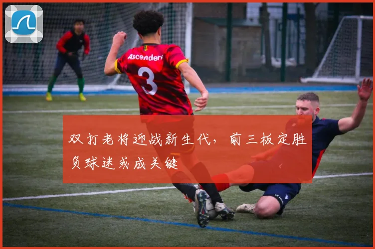 双打老将迎战新生代，前三板定胜负球迷或成关键