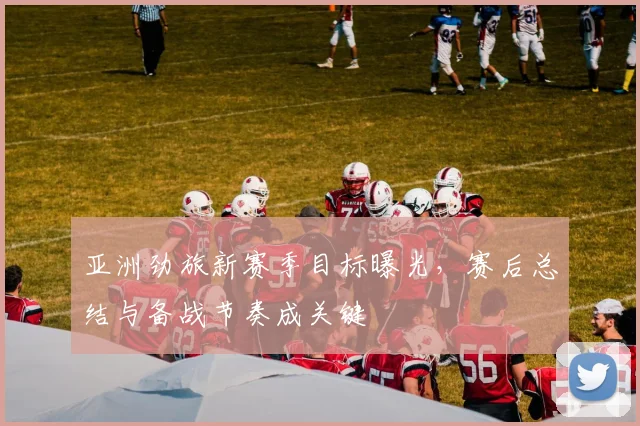 亚洲劲旅新赛季目标曝光，赛后总结与备战节奏成关键
