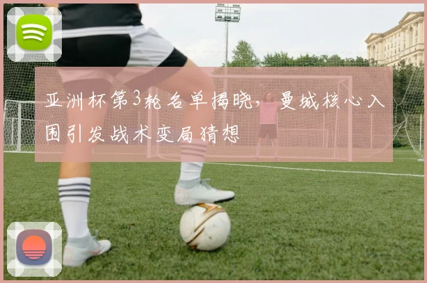 亚洲杯第3轮名单揭晓，曼城核心入围引发战术变局猜想
