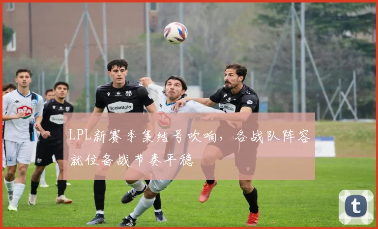 LPL新赛季集结号吹响，各战队阵容就位备战节奏平稳