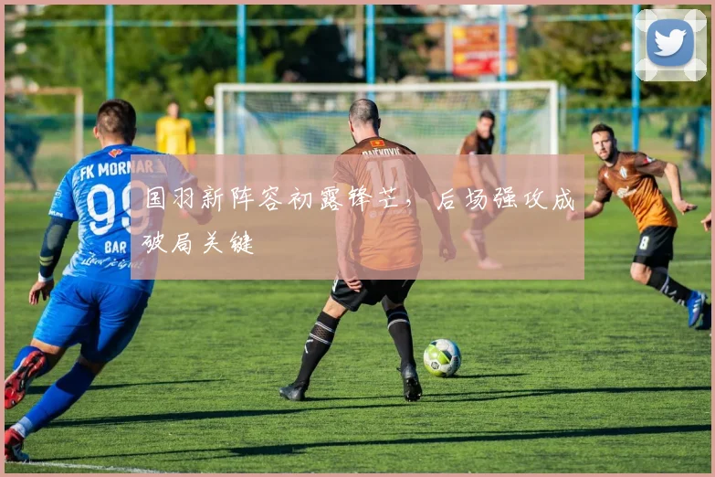 国羽新阵容初露锋芒，后场强攻成破局关键