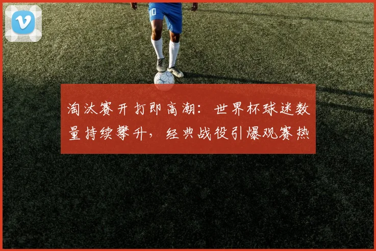 淘汰赛开打即高潮：世界杯球迷数量持续攀升，经典战役引爆观赛热潮