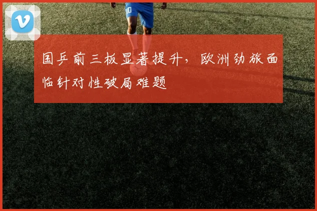 国乒前三板显著提升，欧洲劲旅面临针对性破局难题
