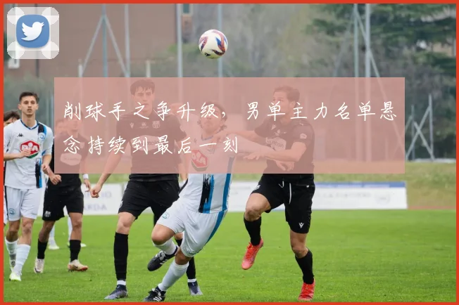削球手之争升级，男单主力名单悬念持续到最后一刻
