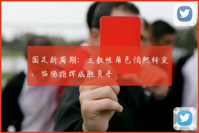 国足新周期：主教练角色悄然转变，临场指挥成胜负手