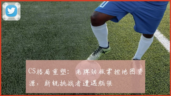 CS格局重塑：老牌劲旅掌控地图资源，新锐挑战者遭遇瓶颈