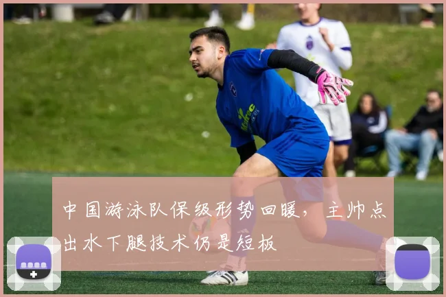 中国游泳队保级形势回暖，主帅点出水下腿技术仍是短板